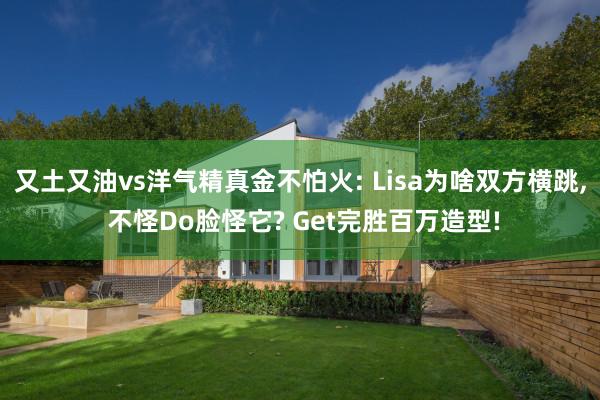 又土又油vs洋气精真金不怕火: Lisa为啥双方横跳, 不怪Do脸怪它? Get完胜百万造型!