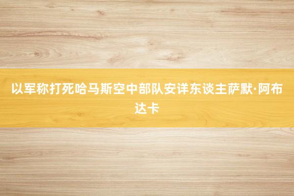 以军称打死哈马斯空中部队安详东谈主萨默·阿布达卡