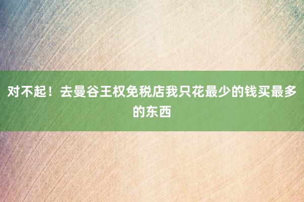 对不起！去曼谷王权免税店我只花最少的钱买最多的东西