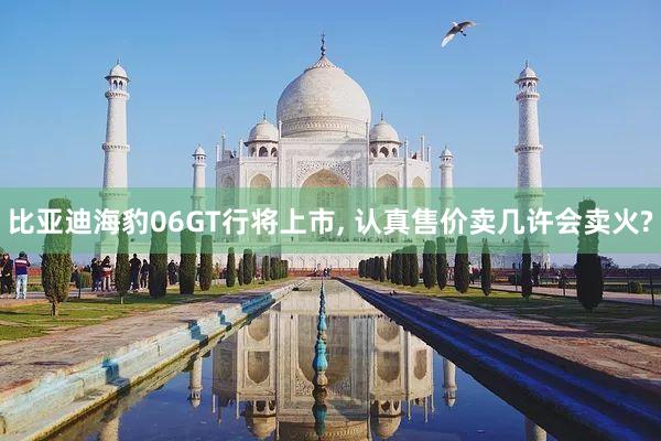 比亚迪海豹06GT行将上市, 认真售价卖几许会卖火?