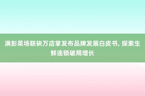 满彭菜场联袂万店掌发布品牌发展白皮书, 探索生鲜连锁破局增长