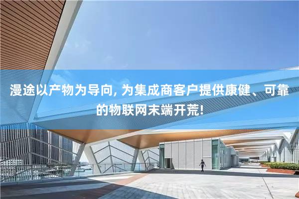 漫途以产物为导向, 为集成商客户提供康健、可靠的物联网末端开荒!