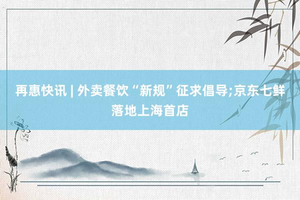 再惠快讯 | 外卖餐饮“新规”征求倡导;京东七鲜落地上海首店