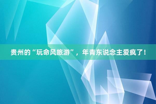 贵州的“玩命风旅游”，年青东说念主爱疯了！