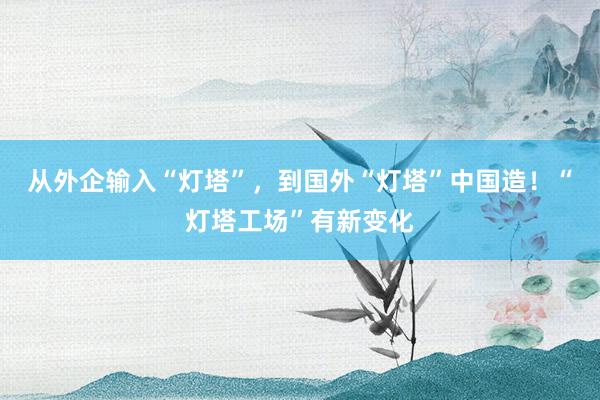 从外企输入“灯塔”，到国外“灯塔”中国造！“灯塔工场”有新变化