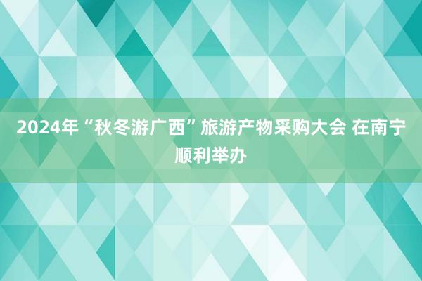 2024年“秋冬游广西”旅游产物采购大会 在南宁顺利举办