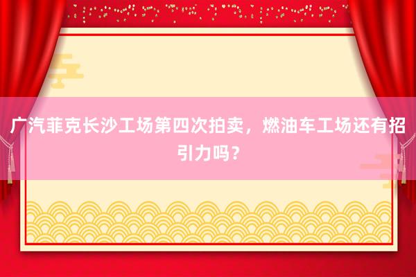 广汽菲克长沙工场第四次拍卖，燃油车工场还有招引力吗？